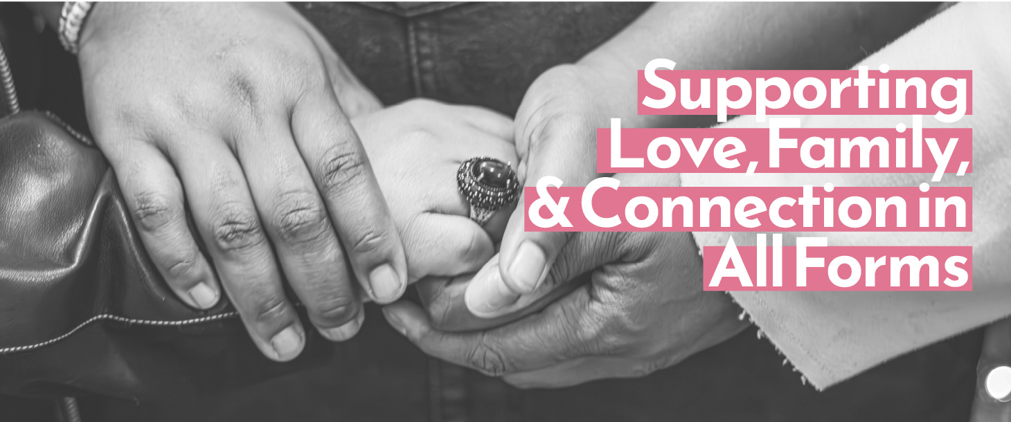 Photo of three peoples' hands holding each other with words overlayed: Supporting Love, Family, & Connection in All Forms